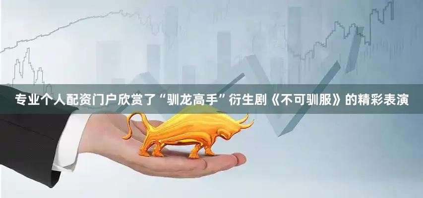 专业个人配资门户欣赏了“驯龙高手”衍生剧《不可驯服》的精彩表演