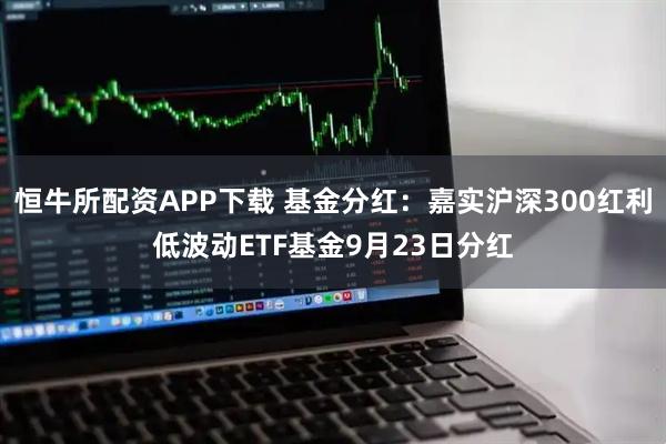 恒牛所配资APP下载 基金分红：嘉实沪深300红利低波动ETF基金9月23日分红