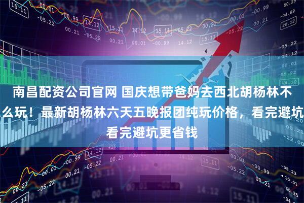 南昌配资公司官网 国庆想带爸妈去西北胡杨林不知道怎么玩！最新胡杨林六天五晚报团纯玩价格，看完避坑更省钱