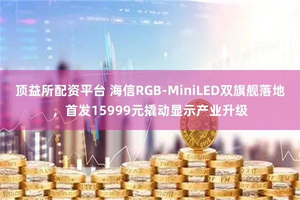 顶益所配资平台 海信RGB-MiniLED双旗舰落地，首发15999元撬动显示产业升级