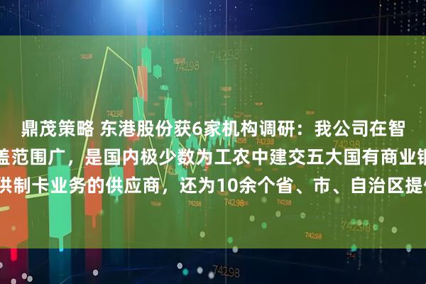 鼎茂策略 东港股份获6家机构调研：我公司在智能卡业务方面，客户覆盖范围广，是国内极少数为工农中建交五大国有商业银行提供制卡业务的供应商，还为10余个省、市、自治区提供社保卡业务服务（附调研问答）