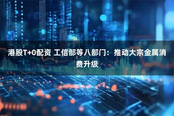 港股T+0配资 工信部等八部门：推动大宗金属消费升级