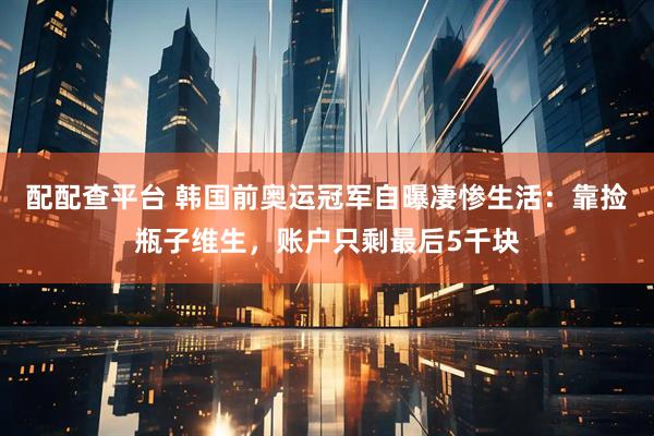 配配查平台 韩国前奥运冠军自曝凄惨生活：靠捡瓶子维生，账户只剩最后5千块