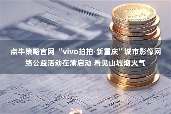 点牛策略官网 “vivo拍拍·新重庆”城市影像网络公益活动在渝启动 看见山城烟火气