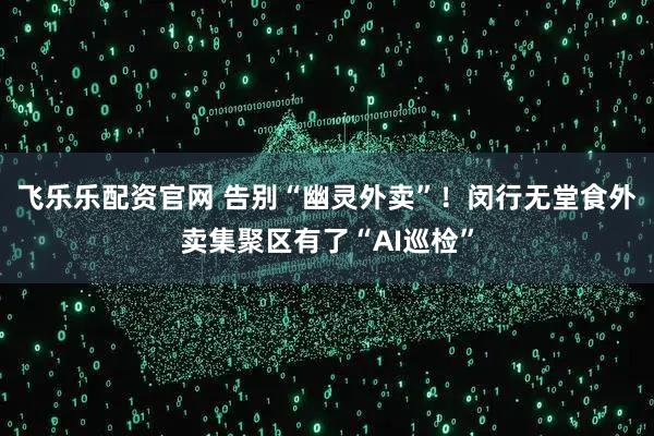飞乐乐配资官网 告别“幽灵外卖”！闵行无堂食外卖集聚区有了“AI巡检”