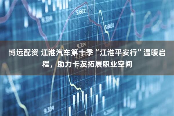 博远配资 江淮汽车第十季“江淮平安行”温暖启程，助力卡友拓展职业空间