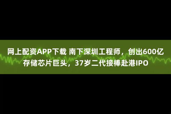 网上配资APP下载 南下深圳工程师，创出600亿存储芯片巨头，37岁二代接棒赴港IPO
