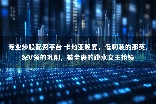 专业炒股配资平台 卡地亚晚宴，低胸装的那英，深V领的巩俐，被全裹的跳水女王抢镜