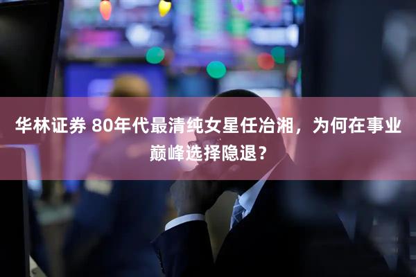 华林证券 80年代最清纯女星任冶湘,为何在事业巅峰选择隐退?