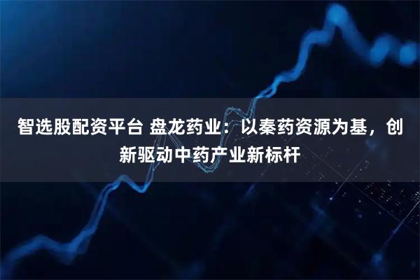 智选股配资平台 盘龙药业：以秦药资源为基，创新驱动中药产业新标杆