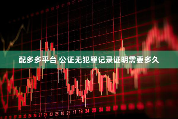 配多多平台 公证无犯罪记录证明需要多久
