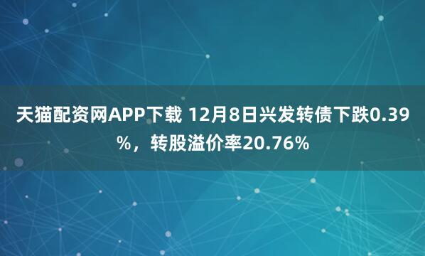 天猫配资网APP下载 12月8日兴发转债下跌0.39%，转股溢价率20.76%