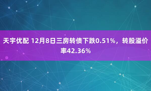 天宇优配 12月8日三房转债下跌0.51%，转股溢价率42.36%