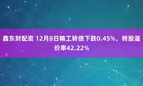 鑫东财配资 12月8日精工转债下跌0.45%,转股溢价率42.22%