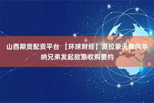 山西期货配资平台 【环球财经】派拉蒙天舞向华纳兄弟发起敌意收购要约