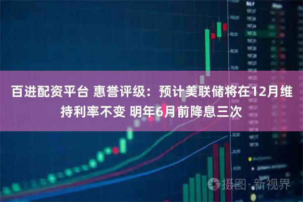 百进配资平台 惠誉评级：预计美联储将在12月维持利率不变 明年6月前降息三次
