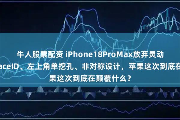 牛人股票配资 iPhone18ProMax放弃灵动岛？屏下FaceID、左上角单挖孔、非对称设计，苹果这次到底在颠覆什么？