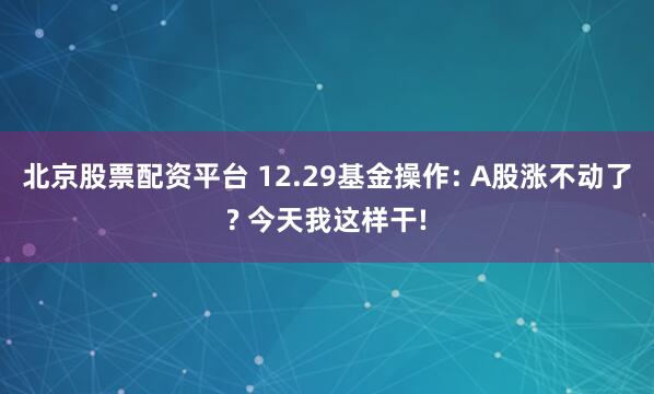 北京股票配资平台 12.29基金操作: A股涨不动了? 今天我这样干!