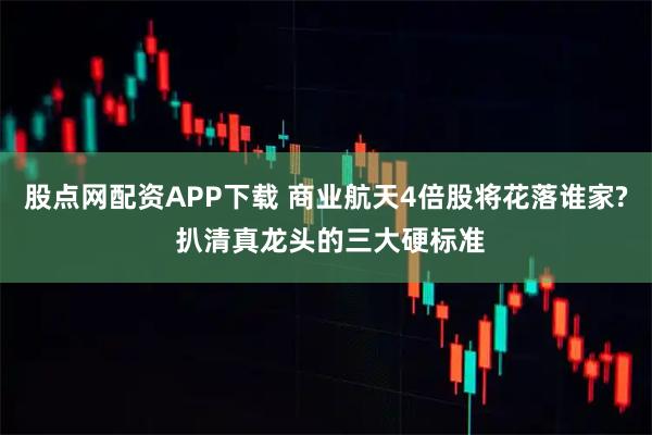 股点网配资APP下载 商业航天4倍股将花落谁家? 扒清真龙头的三大硬标准