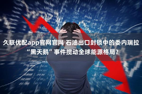 久联优配app官网官网 石油出口封锁中的委内瑞拉 “黑天鹅”事件搅动全球能源格局？