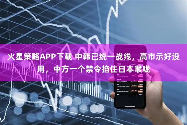 火星策略APP下载 中韩已统一战线，高市示好没用，中方一个禁令掐住日本喉咙