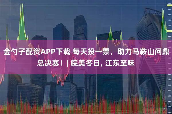 金勺子配资APP下载 每天投一票，助力马鞍山问鼎总决赛！| 皖美冬日, 江东至味