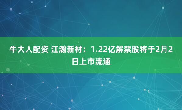 牛大人配资 江瀚新材：1.22亿解禁股将于2月2日上市流通