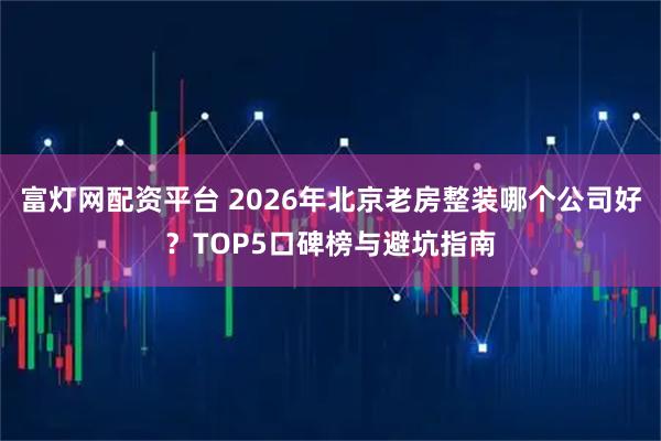 富灯网配资平台 2026年北京老房整装哪个公司好？TOP5口碑榜与避坑指南