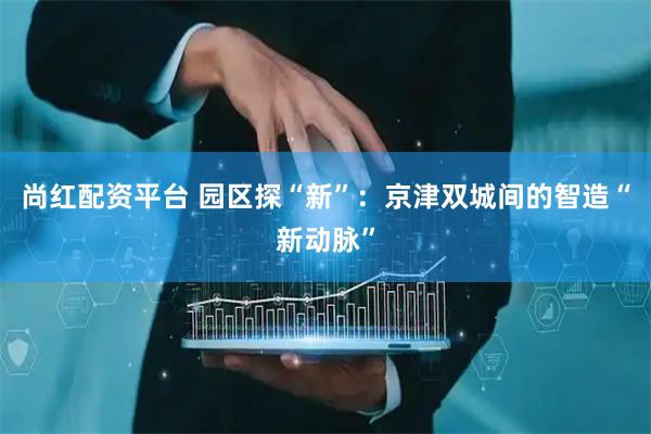 尚红配资平台 园区探“新”：京津双城间的智造“新动脉”