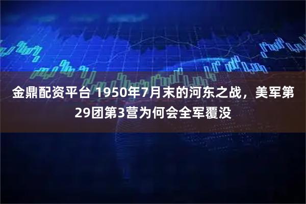 金鼎配资平台 1950年7月末的河东之战，美军第29团第3营为何会全军覆没