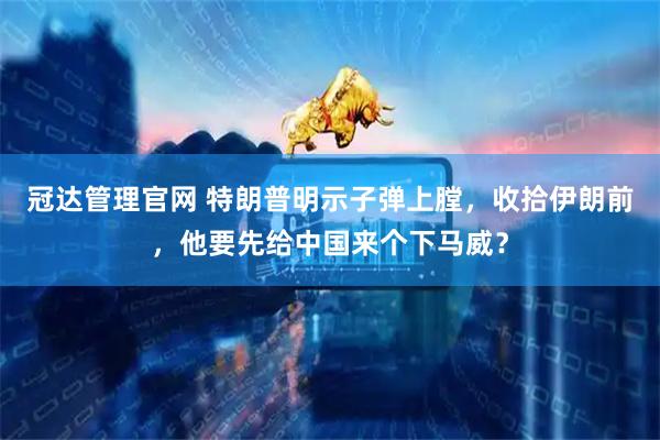 冠达管理官网 特朗普明示子弹上膛，收拾伊朗前，他要先给中国来个下马威？