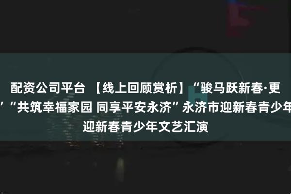 配资公司平台 【线上回顾赏析】“骏马跃新春·更上一层楼”“共筑幸福家园 同享平安永济”永济市迎新春青少年文艺汇演