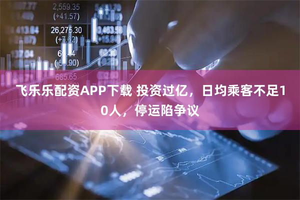 飞乐乐配资APP下载 投资过亿，日均乘客不足10人，停运陷争议