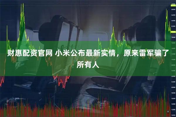 财惠配资官网 小米公布最新实情，原来雷军骗了所有人