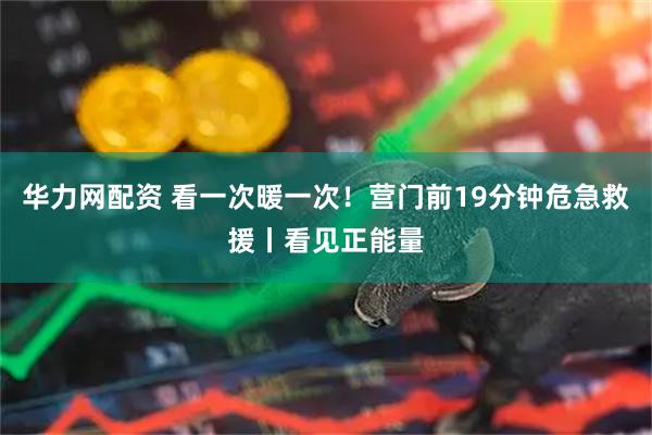 华力网配资 看一次暖一次！营门前19分钟危急救援丨看见正能量