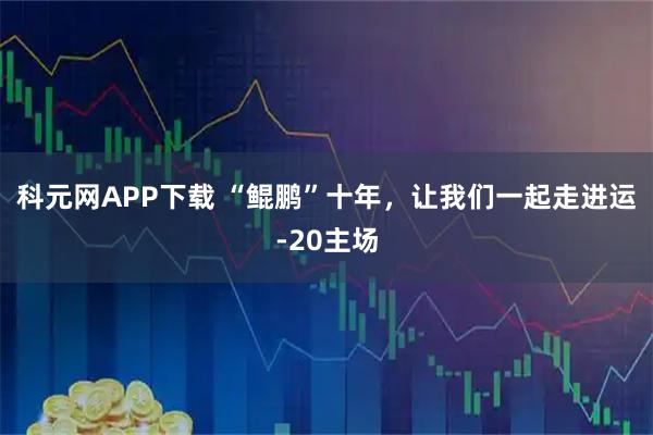 科元网APP下载 “鲲鹏”十年，让我们一起走进运-20主场