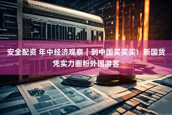 安全配资 年中经济观察|到中国买买买!新国货凭实力圈粉外国游客