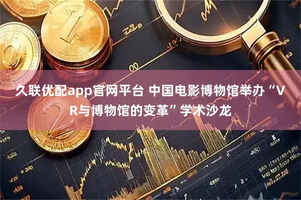 久联优配app官网平台 中国电影博物馆举办“VR与博物馆的变革”学术沙龙