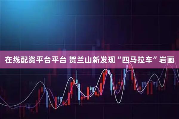 在线配资平台平台 贺兰山新发现“四马拉车”岩画